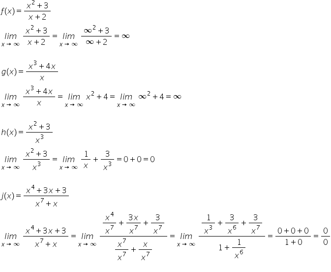 f left parenthesis x right parenthesis equals fraction numerator x squared plus 3 over denominator x plus 2 end fraction
stack l i m with x rightwards arrow infinity below space fraction numerator x squared plus 3 over denominator x plus 2 end fraction equals stack l i m with x rightwards arrow infinity below space fraction numerator infinity squared plus 3 over denominator infinity plus 2 end fraction equals infinity
g left parenthesis x right parenthesis equals fraction numerator x cubed plus 4 x over denominator x end fraction
stack l i m with x rightwards arrow infinity below space fraction numerator x cubed plus 4 x over denominator x end fraction equals stack l i m with x rightwards arrow infinity below space x squared plus 4 equals stack l i m with x rightwards arrow infinity below space infinity squared plus 4 equals infinity
h left parenthesis x right parenthesis equals fraction numerator x squared plus 3 over denominator x cubed end fraction
stack l i m with x rightwards arrow infinity below space fraction numerator x squared plus 3 over denominator x cubed end fraction equals stack l i m with x rightwards arrow infinity below space 1 over x plus 3 over x cubed equals 0 plus 0 equals 0
j left parenthesis x right parenthesis equals fraction numerator x to the power of 4 plus 3 x plus 3 over denominator x to the power of 7 plus x end fraction
stack l i m with x rightwards arrow infinity below space fraction numerator x to the power of 4 plus 3 x plus 3 over denominator x to the power of 7 plus x end fraction equals stack l i m with x rightwards arrow infinity below space fraction numerator begin display style x to the power of 4 over x to the power of 7 end style plus begin display style fraction numerator 3 x over denominator x to the power of 7 end fraction end style plus begin display style 3 over x to the power of 7 end style over denominator begin display style x to the power of 7 over x to the power of 7 end style plus begin display style x over x to the power of 7 end style end fraction equals stack l i m with x rightwards arrow infinity below space fraction numerator begin display style 1 over x cubed plus 3 over x to the power of 6 plus 3 over x to the power of 7 end style over denominator begin display style 1 plus 1 over x to the power of 6 end style end fraction equals fraction numerator 0 plus 0 plus 0 over denominator 1 plus 0 end fraction equals 0 over 0
